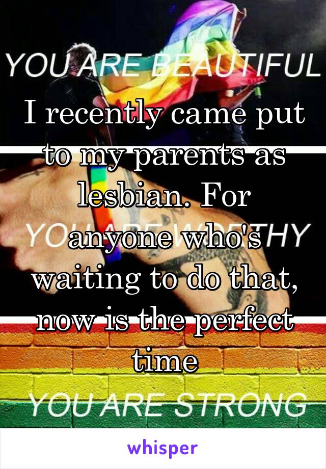 I recently came put to my parents as lesbian. For anyone who's waiting to do that, now is the perfect time