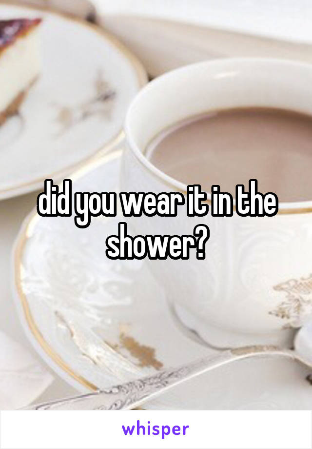 did you wear it in the shower?