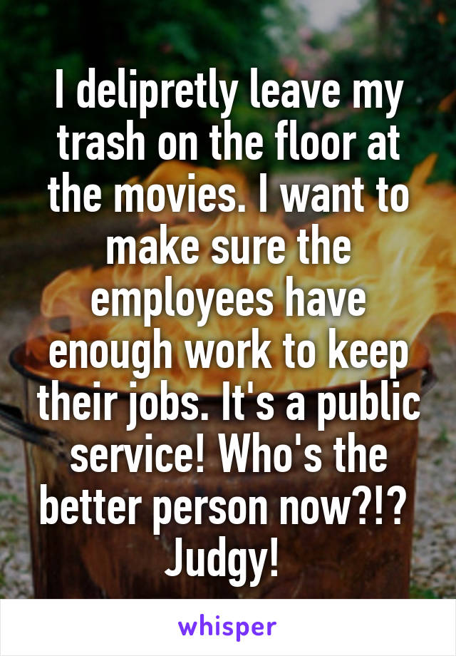 I delipretly leave my trash on the floor at the movies. I want to make sure the employees have enough work to keep their jobs. It's a public service! Who's the better person now?!? 
Judgy! 