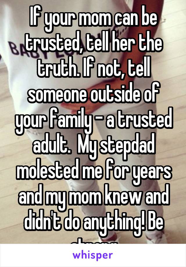 If your mom can be trusted, tell her the truth. If not, tell someone outside of your family - a trusted adult.  My stepdad molested me for years and my mom knew and didn't do anything! Be strong