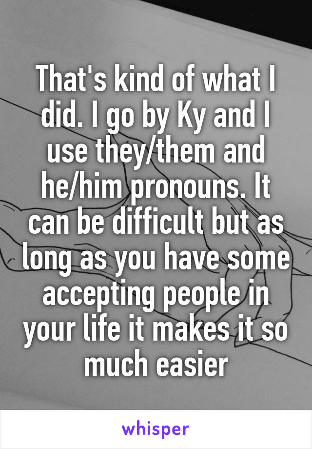 That's kind of what I did. I go by Ky and I use they/them and he/him pronouns. It can be difficult but as long as you have some accepting people in your life it makes it so much easier