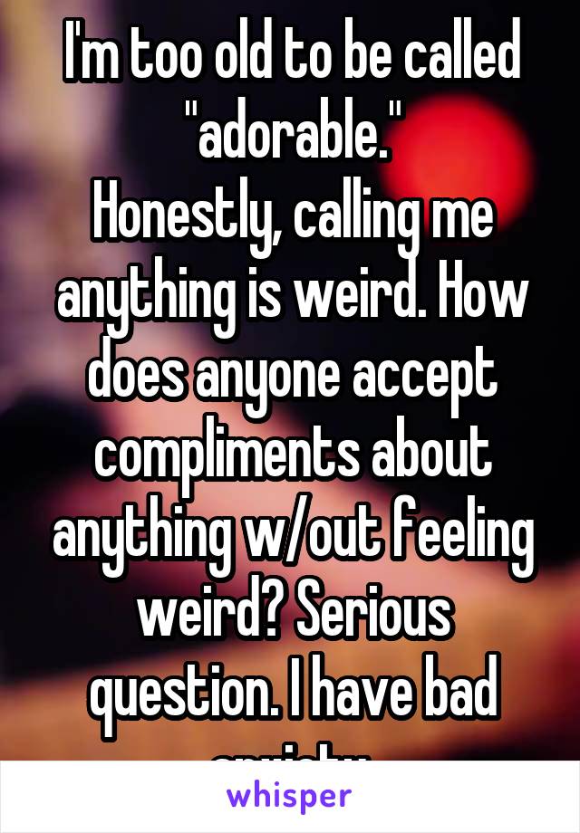 I'm too old to be called "adorable."
Honestly, calling me anything is weird. How does anyone accept compliments about anything w/out feeling weird? Serious question. I have bad anxiety.