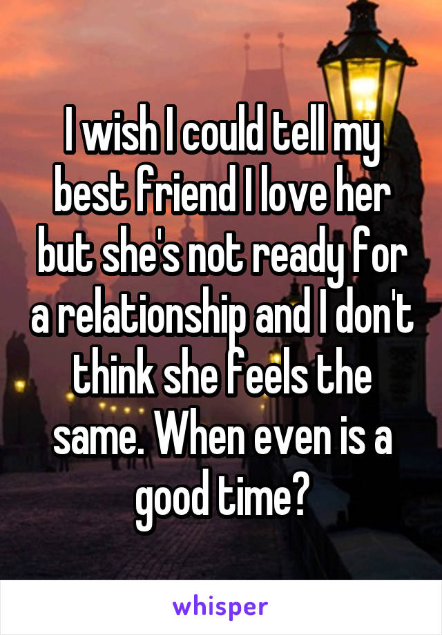 I wish I could tell my best friend I love her but she's not ready for a relationship and I don't think she feels the same. When even is a good time?