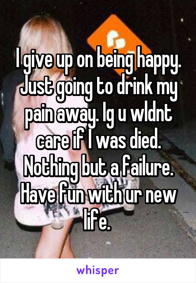 I give up on being happy. Just going to drink my pain away. Ig u wldnt care if I was died. Nothing but a failure. Have fun with ur new life. 