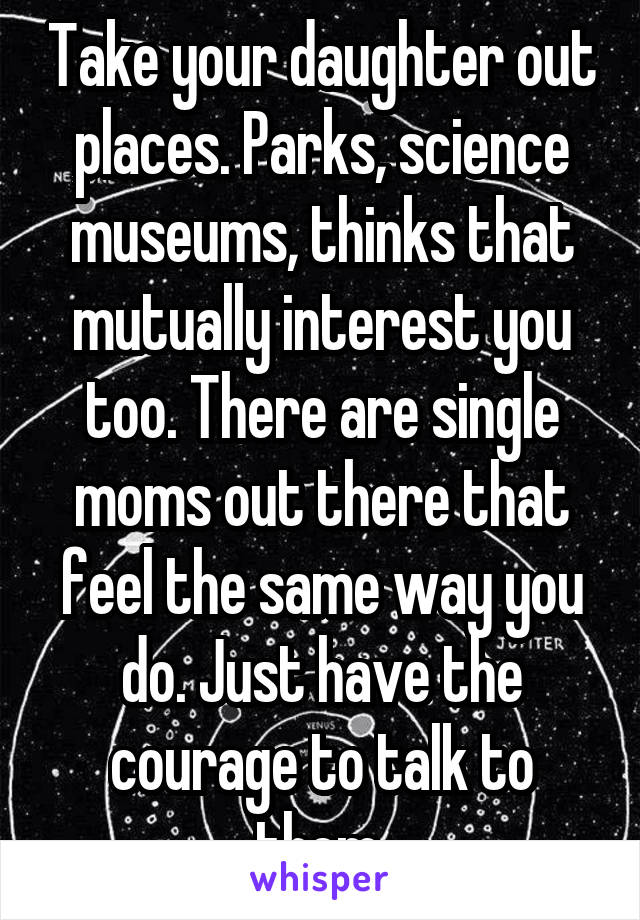 Take your daughter out places. Parks, science museums, thinks that mutually interest you too. There are single moms out there that feel the same way you do. Just have the courage to talk to them.