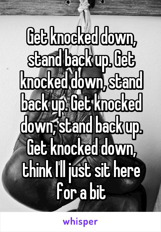 Get knocked down, stand back up. Get knocked down, stand back up. Get knocked down, stand back up. Get knocked down, think I'll just sit here for a bit