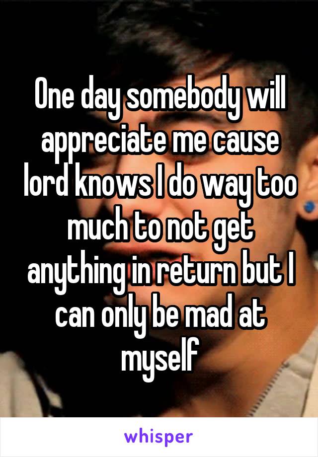 One day somebody will appreciate me cause lord knows I do way too much to not get anything in return but I can only be mad at myself