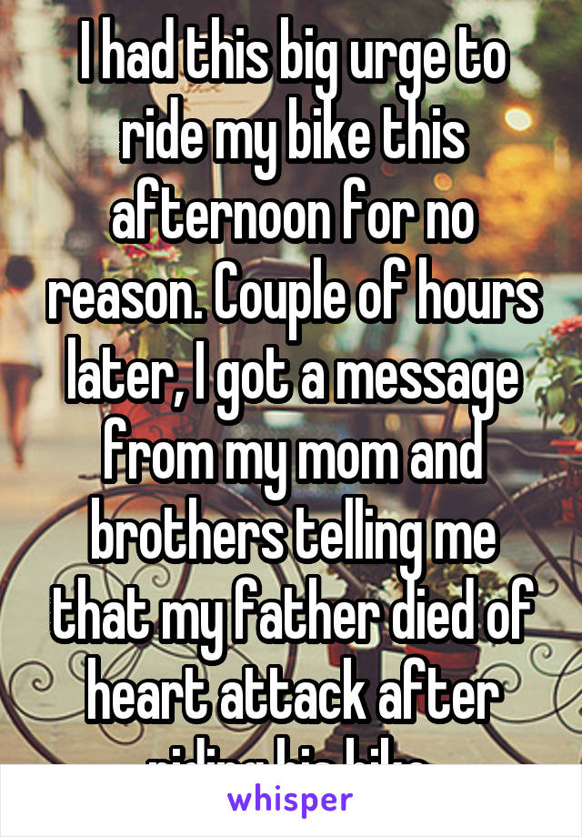 I had this big urge to ride my bike this afternoon for no reason. Couple of hours later, I got a message from my mom and brothers telling me that my father died of heart attack after riding his bike.