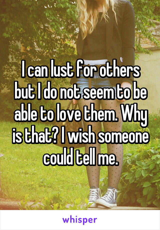 I can lust for others but I do not seem to be able to love them. Why is that? I wish someone could tell me.