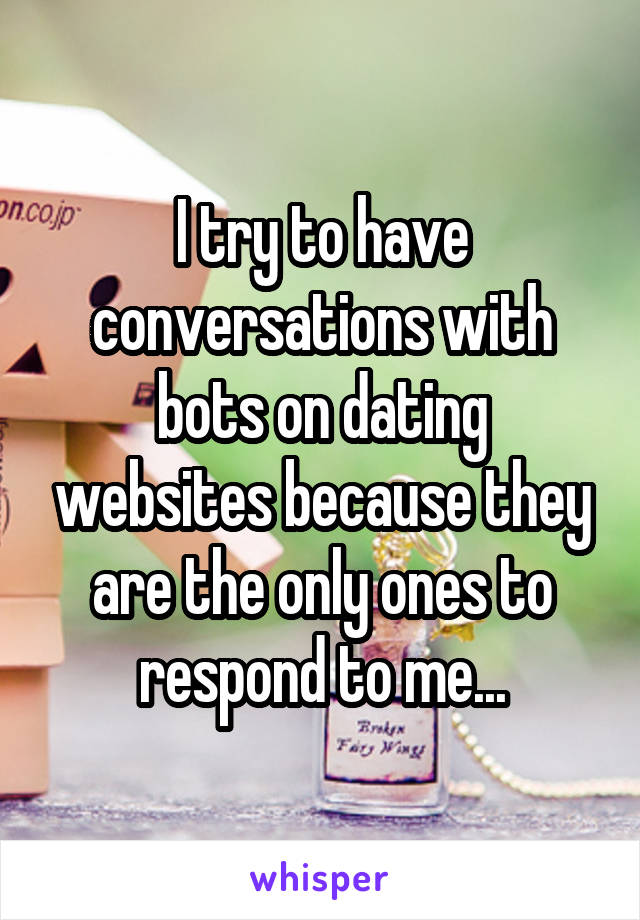 I try to have conversations with bots on dating websites because they are the only ones to respond to me...