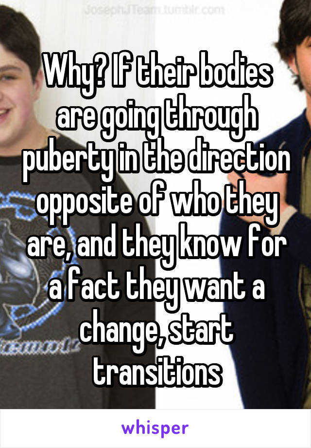 Why? If their bodies are going through puberty in the direction opposite of who they are, and they know for a fact they want a change, start transitions