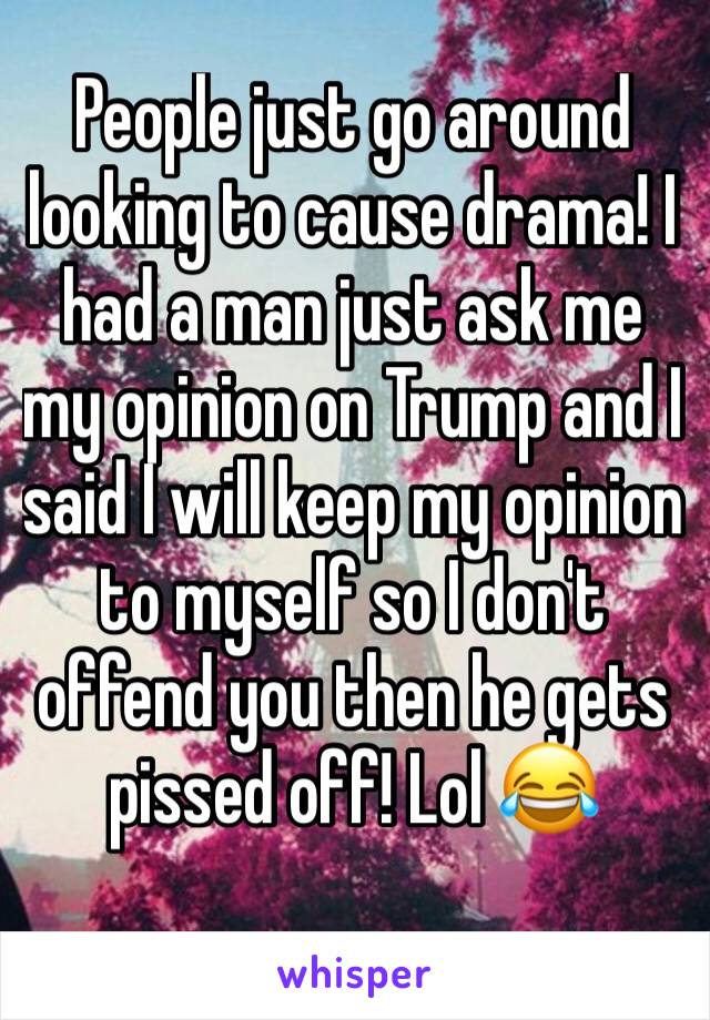 People just go around looking to cause drama! I had a man just ask me my opinion on Trump and I said I will keep my opinion to myself so I don't offend you then he gets pissed off! Lol 😂 