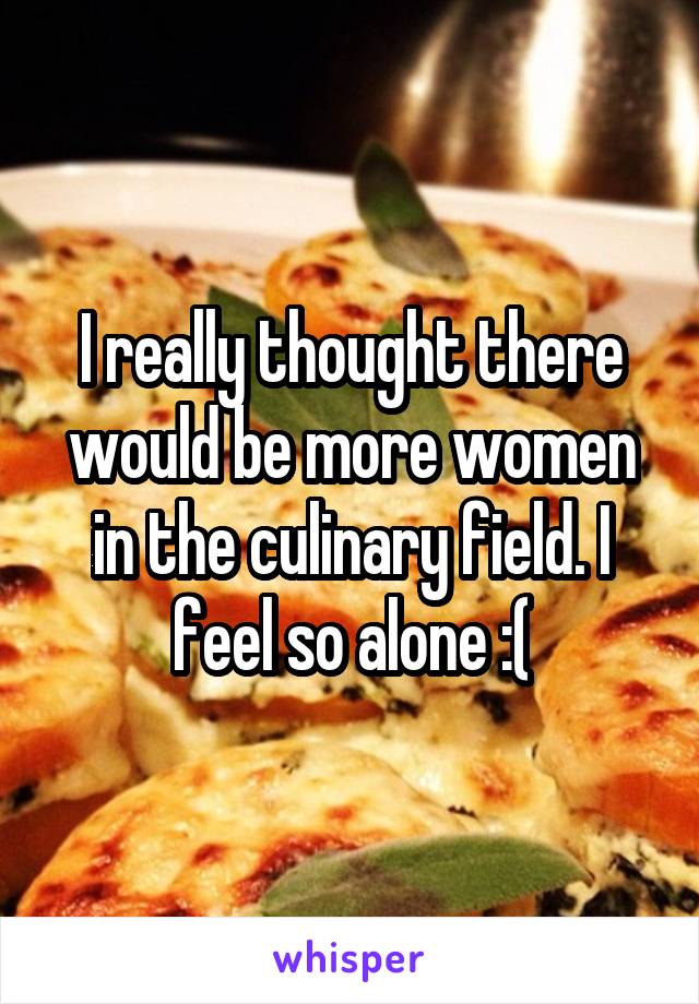 I really thought there would be more women in the culinary field. I feel so alone :(