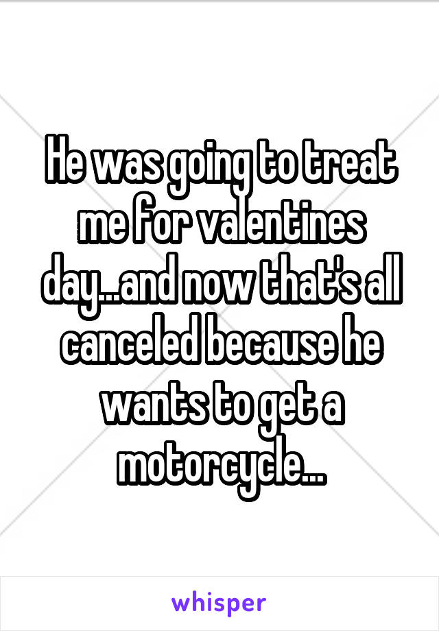 He was going to treat me for valentines day...and now that's all canceled because he wants to get a motorcycle...