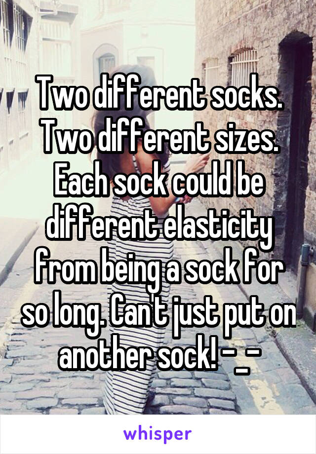 Two different socks. Two different sizes. Each sock could be different elasticity from being a sock for so long. Can't just put on another sock! -_-