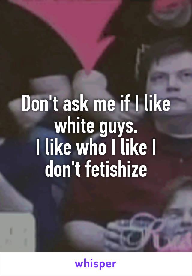 Don't ask me if I like white guys.
I like who I like I don't fetishize