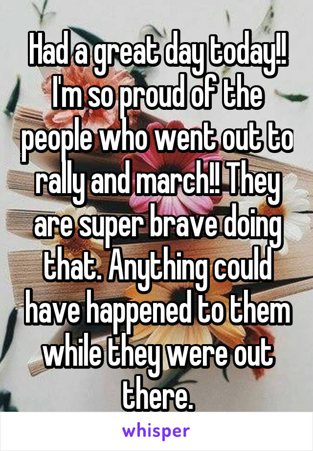 Had a great day today!! I'm so proud of the people who went out to rally and march!! They are super brave doing that. Anything could have happened to them while they were out there.