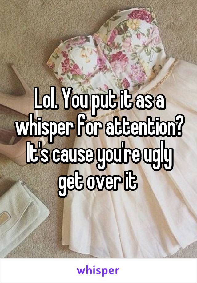 Lol. You put it as a whisper for attention? It's cause you're ugly get over it 