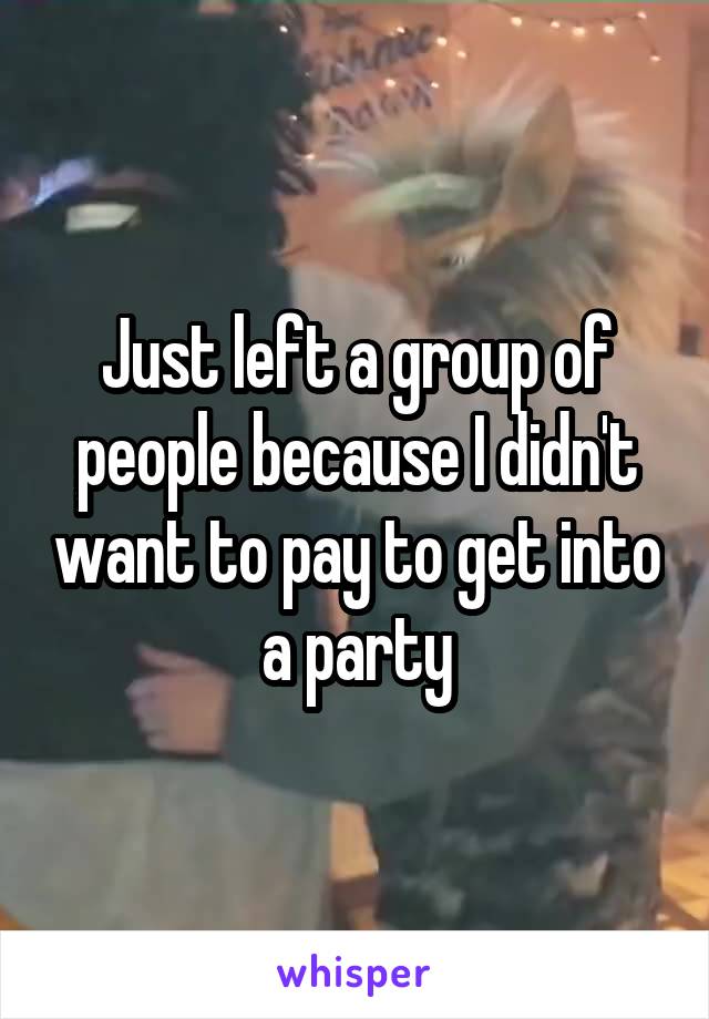 Just left a group of people because I didn't want to pay to get into a party