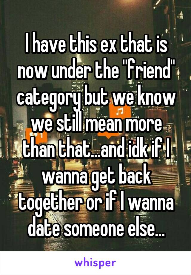 I have this ex that is now under the "friend" category but we know we still mean more than that...and idk if I wanna get back together or if I wanna date someone else...