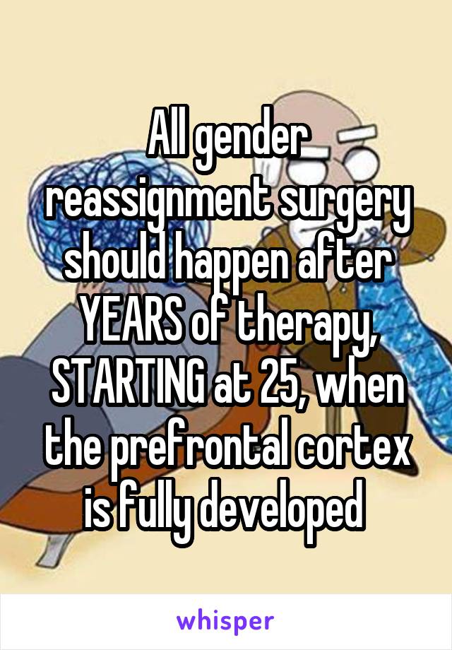 All gender reassignment surgery should happen after YEARS of therapy, STARTING at 25, when the prefrontal cortex is fully developed 