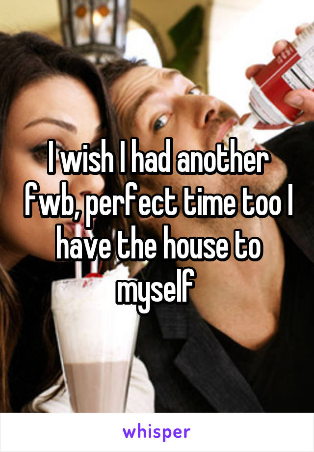 I wish I had another fwb, perfect time too I have the house to myself 