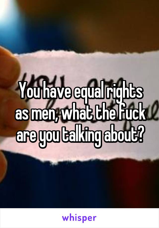 You have equal rights as men, what the fuck are you talking about?