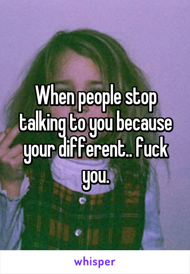 When people stop talking to you because your different.. fuck you.