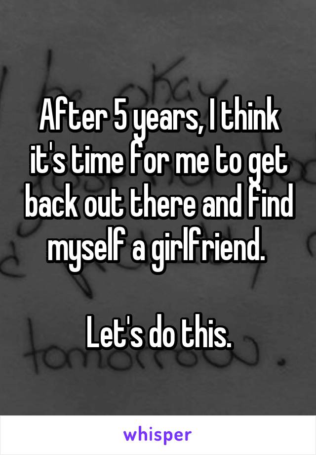 After 5 years, I think it's time for me to get back out there and find myself a girlfriend. 

Let's do this.