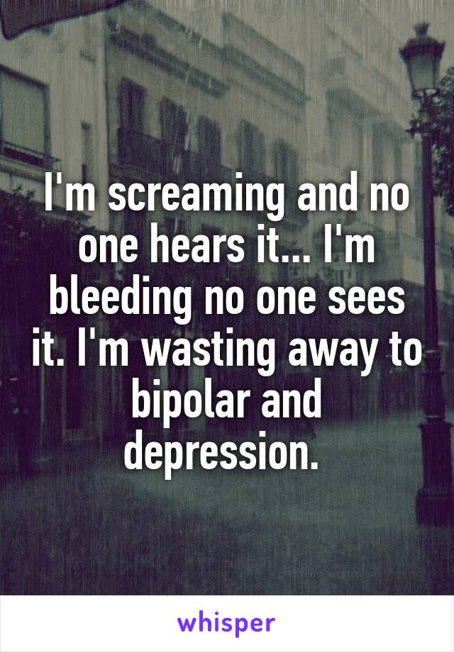 I'm screaming and no one hears it... I'm bleeding no one sees it. I'm wasting away to bipolar and depression. 