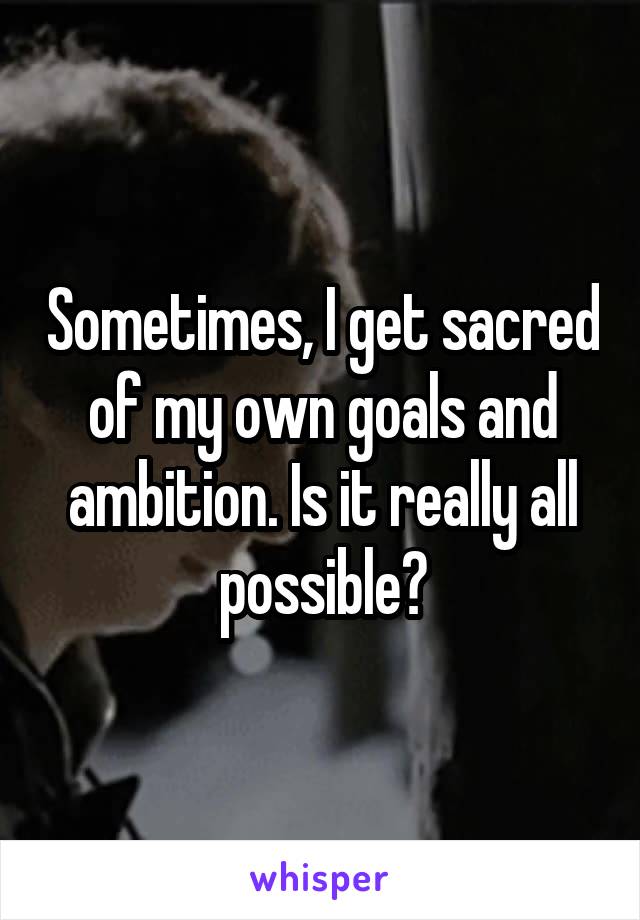 Sometimes, I get sacred of my own goals and ambition. Is it really all possible?