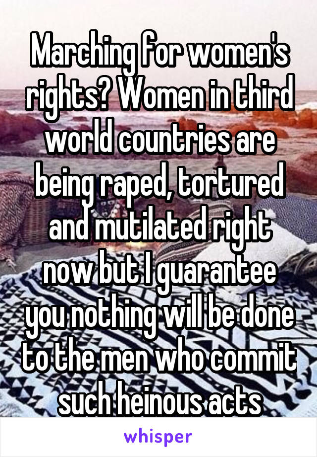 Marching for women's rights? Women in third world countries are being raped, tortured and mutilated right now but I guarantee you nothing will be done to the men who commit such heinous acts