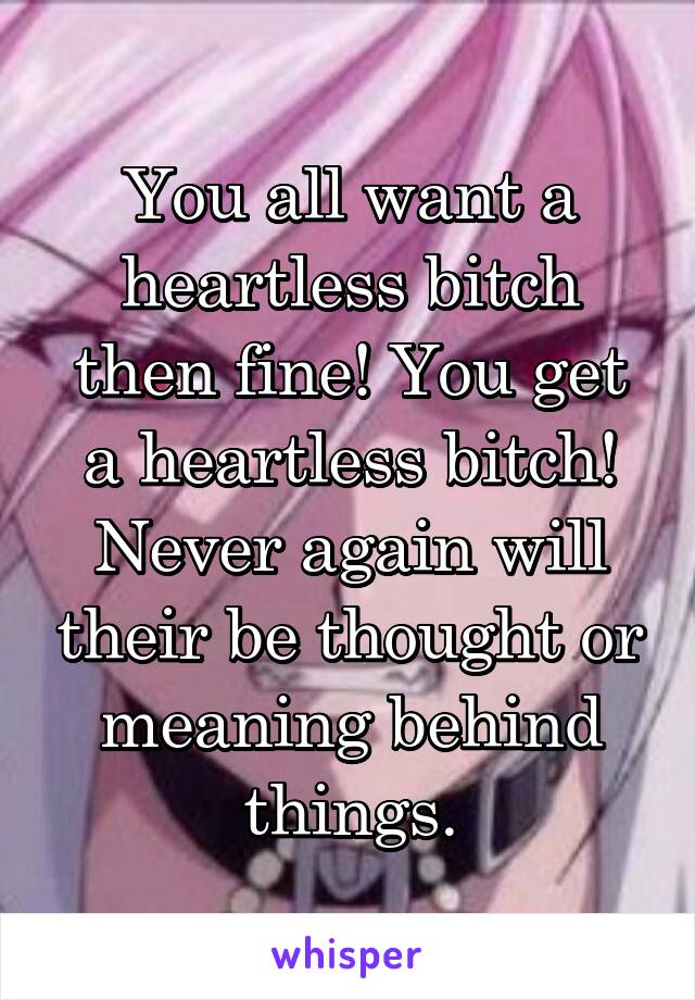 You all want a heartless bitch then fine! You get a heartless bitch! Never again will their be thought or meaning behind things.