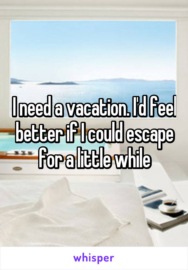 I need a vacation. I'd feel better if I could escape for a little while