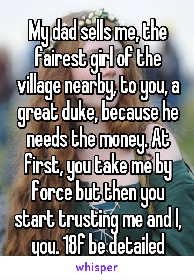 My dad sells me, the fairest girl of the village nearby, to you, a great duke, because he needs the money. At first, you take me by force but then you start trusting me and I, you. 18f be detailed