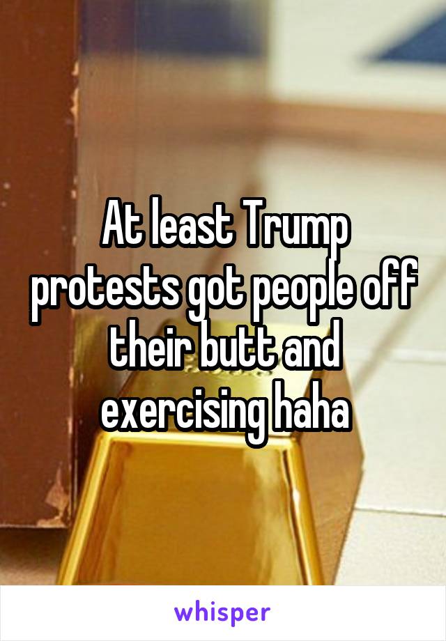 At least Trump protests got people off their butt and exercising haha