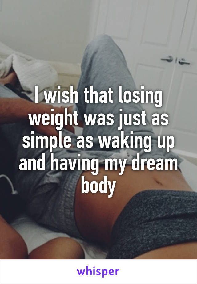 I wish that losing weight was just as simple as waking up and having my dream body