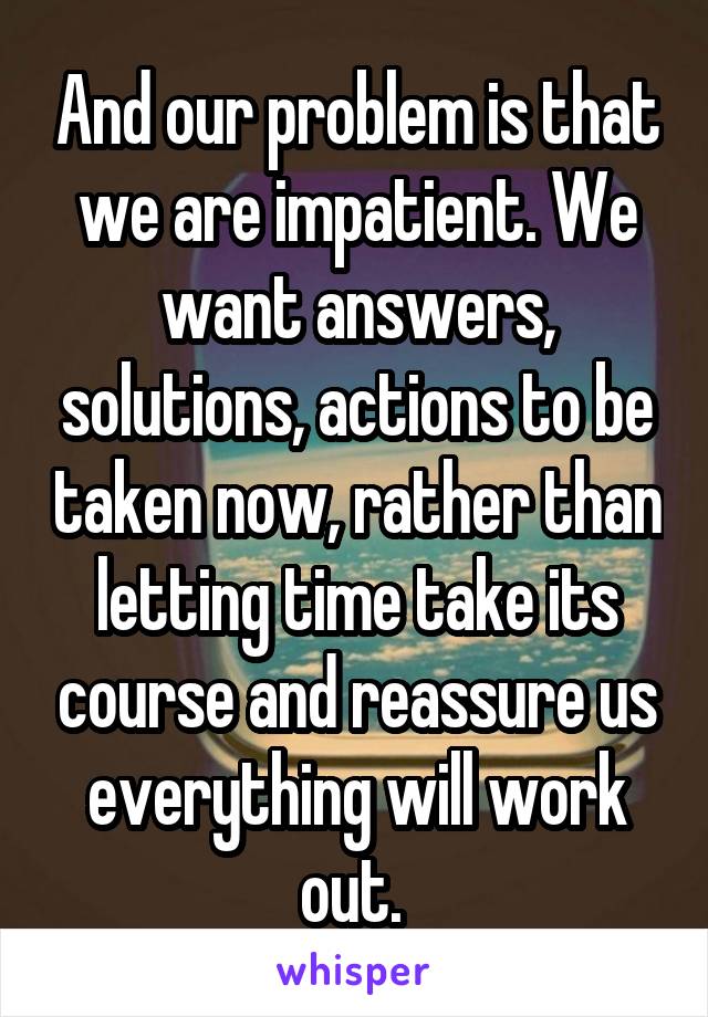 And our problem is that we are impatient. We want answers, solutions, actions to be taken now, rather than letting time take its course and reassure us everything will work out. 