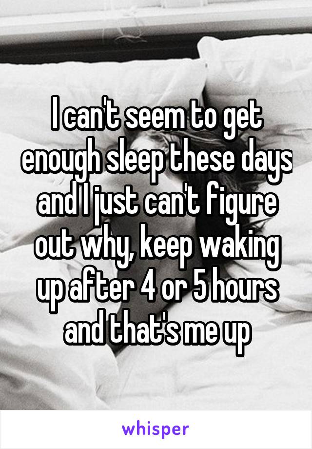 I can't seem to get enough sleep these days and I just can't figure out why, keep waking up after 4 or 5 hours and that's me up