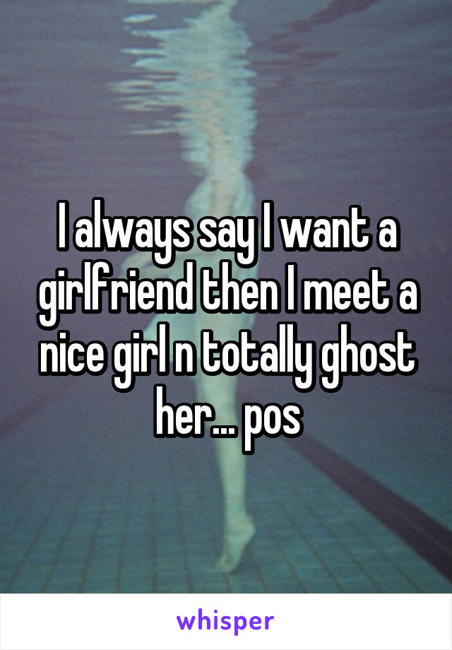 I always say I want a girlfriend then I meet a nice girl n totally ghost her... pos