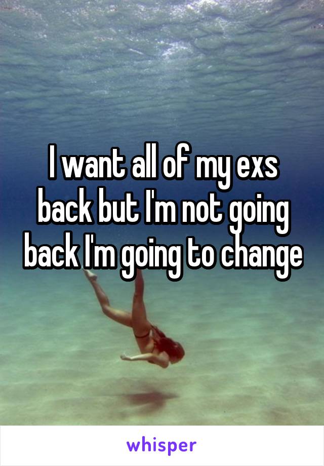 I want all of my exs back but I'm not going back I'm going to change 