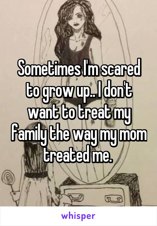 Sometimes I'm scared to grow up.. I don't want to treat my family the way my mom treated me. 