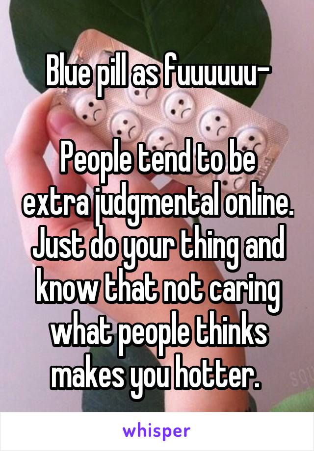 Blue pill as fuuuuuu-

People tend to be extra judgmental online. Just do your thing and know that not caring what people thinks makes you hotter. 