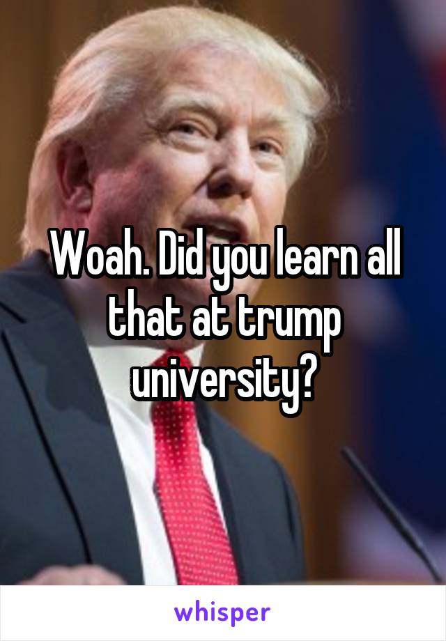 Woah. Did you learn all that at trump university?