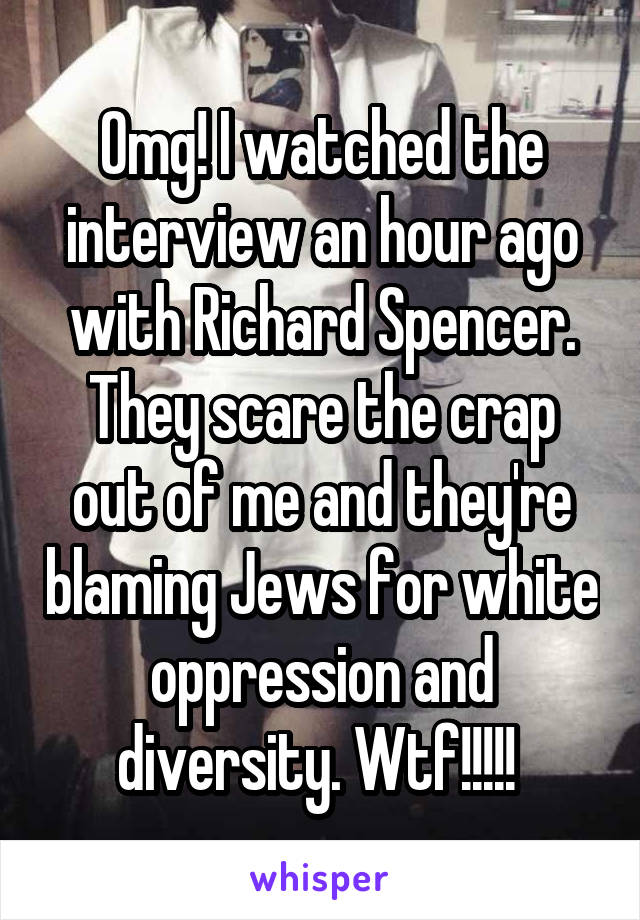 Omg! I watched the interview an hour ago with Richard Spencer.
They scare the crap out of me and they're blaming Jews for white oppression and diversity. Wtf!!!!! 