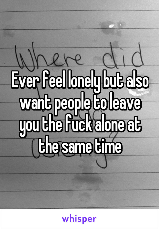 Ever feel lonely but also want people to leave you the fuck alone at the same time