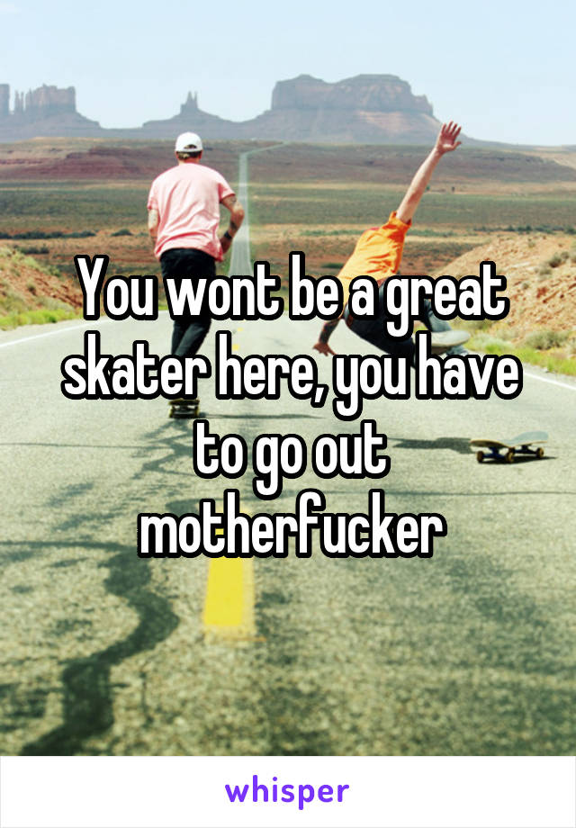 You wont be a great skater here, you have to go out motherfucker