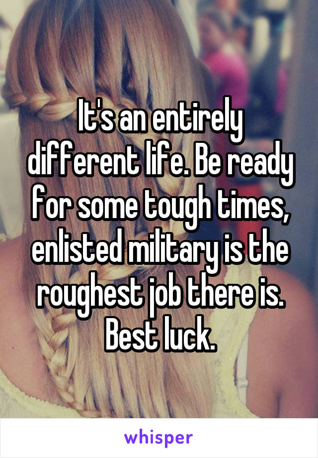 It's an entirely different life. Be ready for some tough times, enlisted military is the roughest job there is. Best luck.