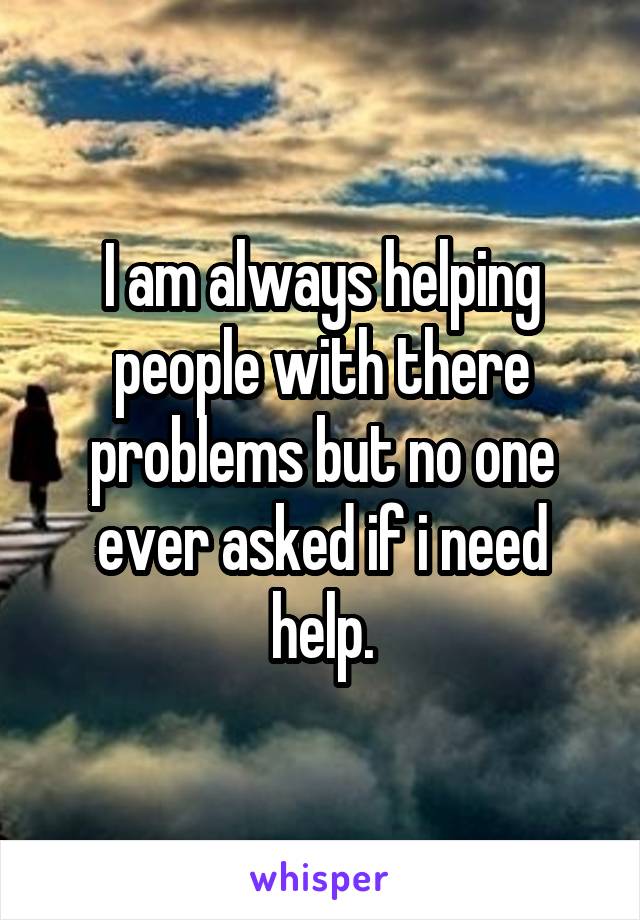 I am always helping people with there problems but no one ever asked if i need help.