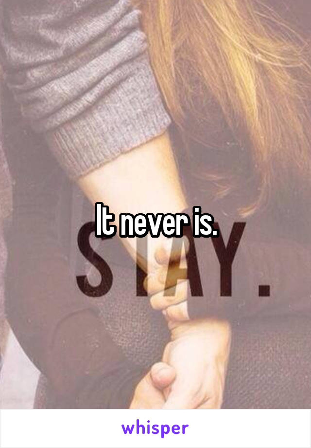 It never is.